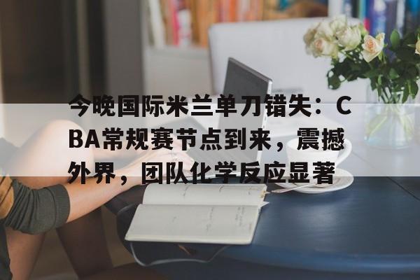 爱游戏在线入口 -关于今晚国际米兰单刀错失：CBA常规赛节点到来，震撼外界，团队化学反应显著的信息